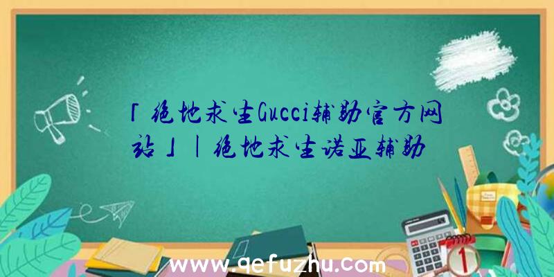 「绝地求生Gucci辅助官方网站」|绝地求生诺亚辅助